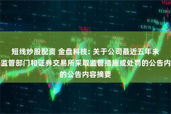 短线炒股配资 金盘科技: 关于公司最近五年未被证券监管部门和证券交易所采取监管措施或处罚的公告内容摘要