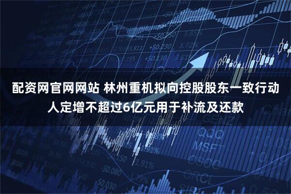 配资网官网网站 林州重机拟向控股股东一致行动人定增不超过6亿元用于补流及还款