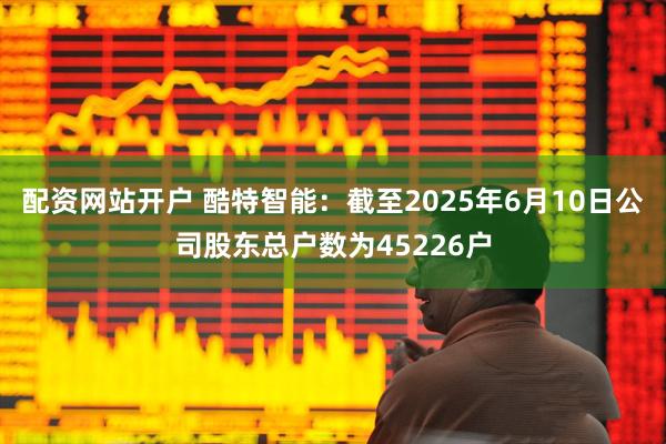 配资网站开户 酷特智能：截至2025年6月10日公司股东总户数为45226户
