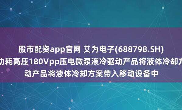 股市配资app官网 艾为电子(688798.SH)：自主研发的超低功耗高压180Vpp压电微泵液冷驱动产品将液体冷却方案带入移动设备中