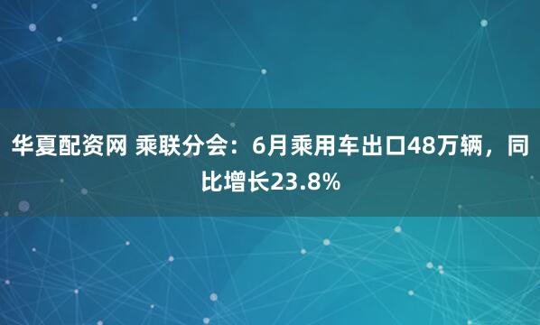华夏配资网 乘联分会：6月乘用车出口48万辆，同比增长23.8%