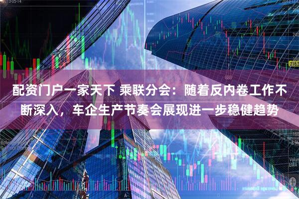 配资门户一家天下 乘联分会：随着反内卷工作不断深入，车企生产节奏会展现进一步稳健趋势