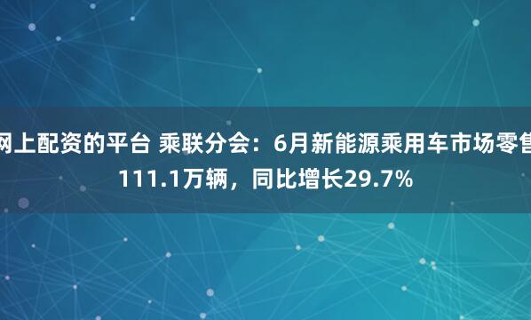 网上配资的平台 乘联分会：6月新能源乘用车市场零售111.1万辆，同比增长29.7%