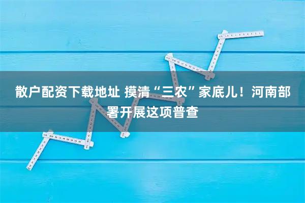散户配资下载地址 摸清“三农”家底儿！河南部署开展这项普查