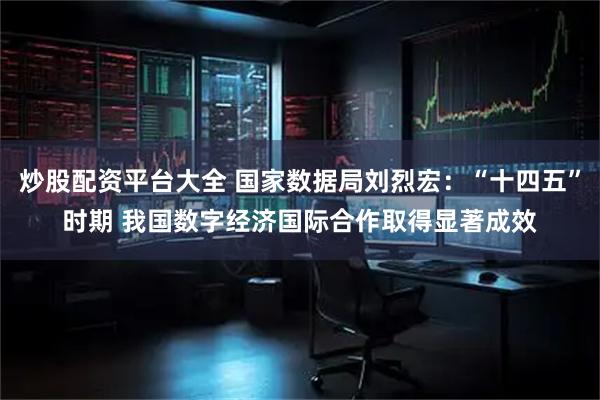炒股配资平台大全 国家数据局刘烈宏：“十四五”时期 我国数字经济国际合作取得显著成效
