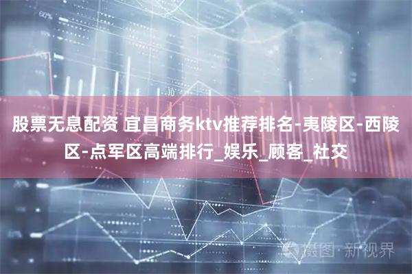 股票无息配资 宜昌商务ktv推荐排名-夷陵区-西陵区-点军区高端排行_娱乐_顾客_社交