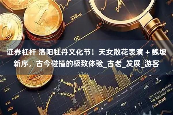 证券杠杆 洛阳牡丹文化节！天女散花表演 + 魏坡新序，古今碰撞的极致体验_古老_发展_游客