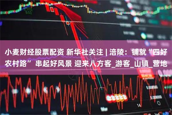 小麦财经股票配资 新华社关注 | 涪陵：铺就“四好农村路” 串起好风景 迎来八方客_游客_山镇_营地