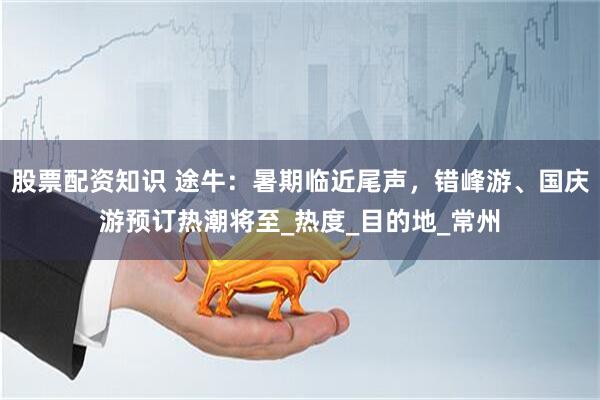 股票配资知识 途牛：暑期临近尾声，错峰游、国庆游预订热潮将至_热度_目的地_常州