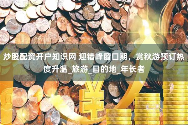 炒股配资开户知识网 迎错峰窗口期，赏秋游预订热度升温_旅游_目的地_年长者