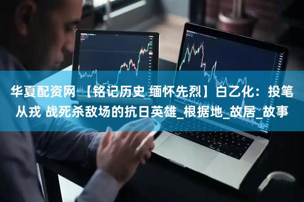 华夏配资网 【铭记历史 缅怀先烈】白乙化：投笔从戎 战死杀敌场的抗日英雄_根据地_故居_故事