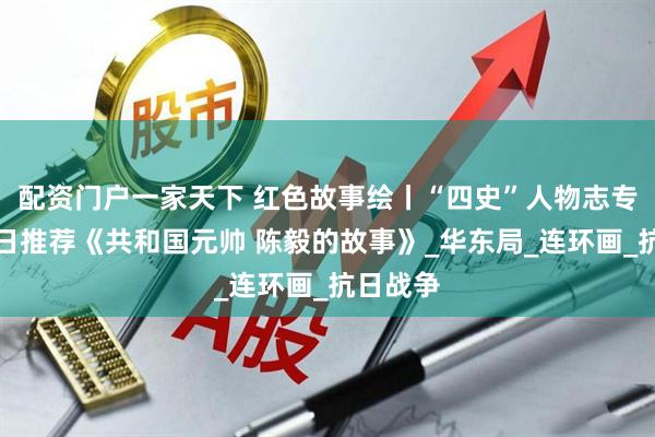 配资门户一家天下 红色故事绘丨“四史”人物志专题丨今日推荐《共和国元帅 陈毅的故事》_华东局_连环画_抗日战争