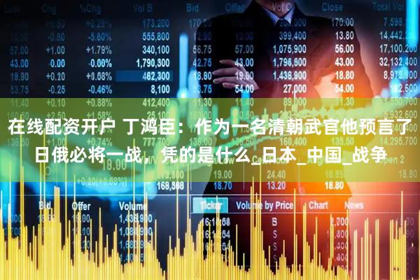 在线配资开户 丁鸿臣：作为一名清朝武官他预言了日俄必将一战，凭的是什么_日本_中国_战争