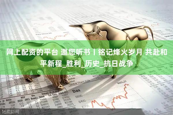 网上配资的平台 邀您听书丨铭记烽火岁月 共赴和平新程_胜利_历史_抗日战争