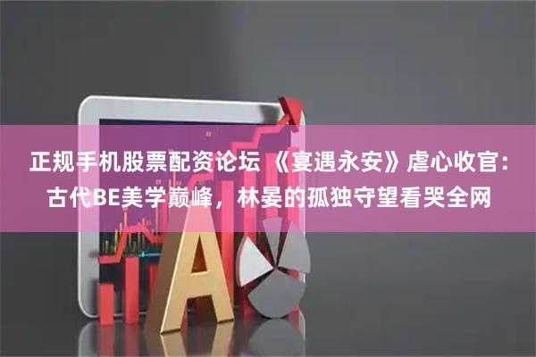 正规手机股票配资论坛 《宴遇永安》虐心收官：古代BE美学巅峰，林晏的孤独守望看哭全网