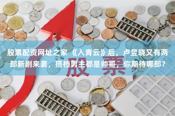 股票配资网址之家 《入青云》后，卢昱晓又有两部新剧来袭，搭档男主都是帅哥，你期待哪部？