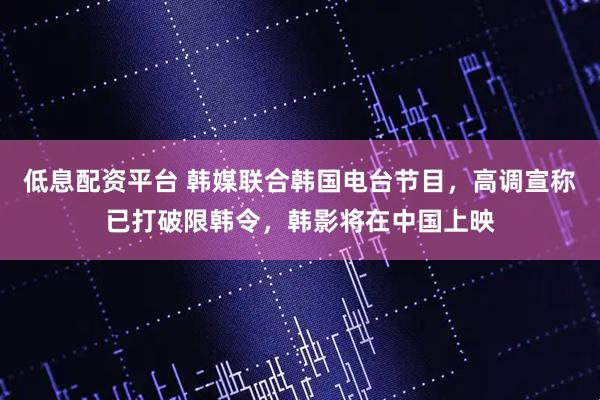 低息配资平台 韩媒联合韩国电台节目，高调宣称已打破限韩令，韩影将在中国上映