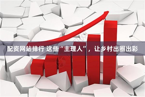 配资网站排行 这些“主理人”，让乡村出圈出彩