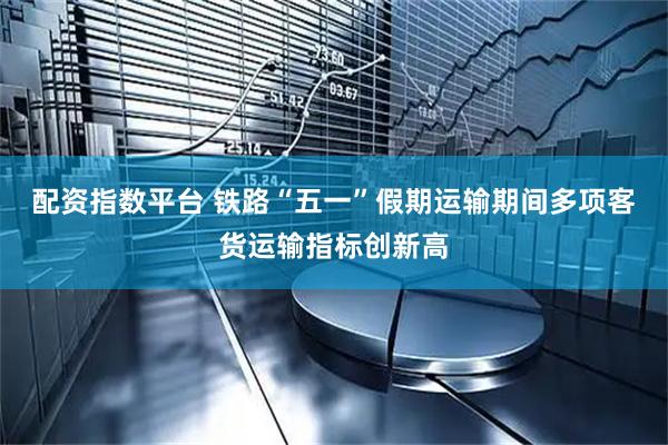 配资指数平台 铁路“五一”假期运输期间多项客货运输指标创新高