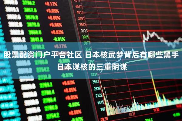 股票配资门户平台社区 日本核武梦背后有哪些黑手 日本谋核的三重阴谋