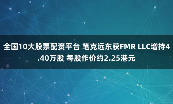 全国10大股票配资平台 笔克远东获FMR LLC增持4.40万股 每股作价约2.25港元